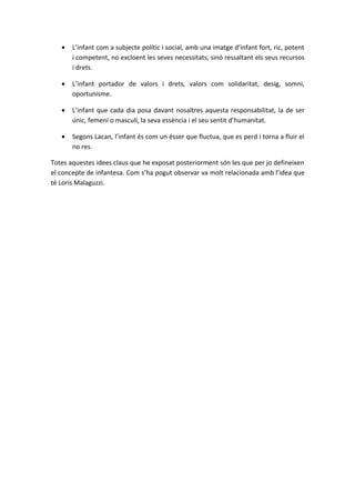 •   L’infant com a subjecte polític i social, amb una imatge d’infant fort, ric, potent
       i competent, no excloent les seves necessitats, sinó ressaltant els seus recursos
       i drets.

   •   L’infant portador de valors i drets, valors com solidaritat, desig, somni,
       oportunisme.

   •   L’infant que cada dia posa davant nosaltres aquesta responsabilitat, la de ser
       únic, femení o masculí, la seva essència i el seu sentit d’humanitat.

   •   Segons Lacan, l’infant és com un ésser que fluctua, que es perd i torna a fluir el
       no res.

Totes aquestes idees claus que he exposat posteriorment són les que per jo defineixen
el concepte de infantesa. Com s’ha pogut observar va molt relacionada amb l’idea que
té Loris Malaguzzi.
 