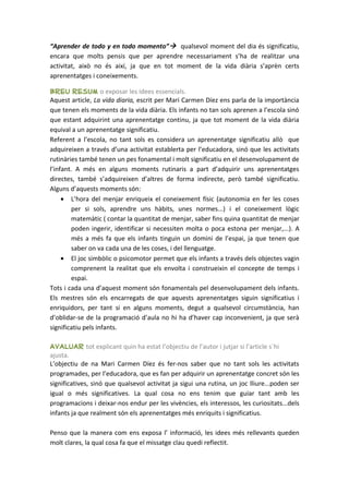 “Aprender de todo y en todo momento” qualsevol moment del dia és significatiu,
encara que molts pensis que per aprendre necessariament s’ha de realitzar una
activitat, això no és així, ja que en tot moment de la vida diària s’aprèn certs
aprenentatges i coneixements.

Breu resum o exposar les idees essencials.
Aquest article, La vida diaria, escrit per Mari Carmen Díez ens parla de la importància
que tenen els moments de la vida diària. Els infants no tan sols aprenen a l’escola sinó
que estant adquirint una aprenentatge continu, ja que tot moment de la vida diària
equival a un aprenentatge significatiu.
Referent a l’escola, no tant sols es considera un aprenentatge significatiu allò que
adquireixen a través d’una activitat establerta per l’educadora, sinó que les activitats
rutinàries també tenen un pes fonamental i molt significatiu en el desenvolupament de
l’infant. A més en alguns moments rutinaris a part d’adquirir uns aprenentatges
directes, també s’adquireixen d’altres de forma indirecte, però també significatiu.
Alguns d’aquests moments són:
     • L’hora del menjar enriqueix el coneixement físic (autonomia en fer les coses
         per si sols, aprendre uns hàbits, unes normes...) i el coneixement lògic
         matemàtic ( contar la quantitat de menjar, saber fins quina quantitat de menjar
         poden ingerir, identificar si necessiten molta o poca estona per menjar,...). A
         més a més fa que els infants tinguin un domini de l’espai, ja que tenen que
         saber on va cada una de les coses, i del llenguatge.
     • El joc simbòlic o psicomotor permet que els infants a través dels objectes vagin
         comprenent la realitat que els envolta i construeixin el concepte de temps i
         espai.
Tots i cada una d’aquest moment són fonamentals pel desenvolupament dels infants.
Els mestres són els encarregats de que aquests aprenentatges siguin significatius i
enriquidors, per tant si en alguns moments, degut a qualsevol circumstància, han
d’oblidar-se de la programació d’aula no hi ha d’haver cap inconvenient, ja que serà
significatiu pels infants.

Avaluar tot explicant quin ha estat l’objectiu de l’autor i jutjar si l’article s´hi
ajusta.
L’objectiu de na Mari Carmen Díez és fer-nos saber que no tant sols les activitats
programades, per l’educadora, que es fan per adquirir un aprenentatge concret són les
significatives, sinó que qualsevol activitat ja sigui una rutina, un joc lliure...poden ser
igual o més significatives. La qual cosa no ens tenim que guiar tant amb les
programacions i deixar-nos endur per les vivències, els interessos, les curiositats...dels
infants ja que realment són els aprenentatges més enriquits i significatius.

Penso que la manera com ens exposa l’ informació, les idees més rellevants queden
molt clares, la qual cosa fa que el missatge clau quedi reflectit.
 