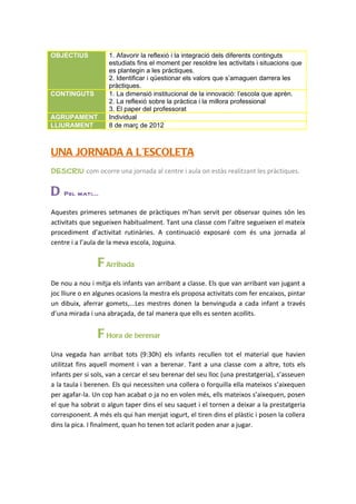 OBJECTIUS           1. Afavorir la reflexió i la integració dels diferents continguts
                    estudiats fins el moment per resoldre les activitats i situacions que
                    es plantegin a les pràctiques.
                    2. Identificar i qüestionar els valors que s’amaguen darrera les
                    pràctiques.
CONTINGUTS          1. La dimensió institucional de la innovació: l’escola que aprèn.
                    2. La reflexió sobre la pràctica i la millora professional
                    3. El paper del professorat
AGRUPAMENT          Individual
LLIURAMENT          8 de març de 2012



UNA JORNADA A L’ESCOLETA
Descriu com ocorre una jornada al centre i aula on estàs realitzant les pràctiques.

D   Pel mati...

Aquestes primeres setmanes de pràctiques m’han servit per observar quines són les
activitats que segueixen habitualment. Tant una classe com l’altre segueixen el mateix
procediment d’activitat rutinàries. A continuació exposaré com és una jornada al
centre i a l’aula de la meva escola, Joguina.


                F Arribada
De nou a nou i mitja els infants van arribant a classe. Els que van arribant van jugant a
joc lliure o en algunes ocasions la mestra els proposa activitats com fer encaixos, pintar
un dibuix, aferrar gomets,...Les mestres donen la benvinguda a cada infant a través
d’una mirada i una abraçada, de tal manera que ells es senten acollits.


                F Hora de berenar
Una vegada han arribat tots (9:30h) els infants recullen tot el material que havien
utilitzat fins aquell moment i van a berenar. Tant a una classe com a altre, tots els
infants per si sols, van a cercar el seu berenar del seu lloc (una prestatgeria), s’asseuen
a la taula i berenen. Els qui necessiten una collera o forquilla ella mateixos s’aixequen
per agafar-la. Un cop han acabat o ja no en volen més, ells mateixos s’aixequen, posen
el que ha sobrat o algun taper dins el seu saquet i el tornen a deixar a la prestatgeria
corresponent. A més els qui han menjat iogurt, el tiren dins el plàstic i posen la collera
dins la pica. I finalment, quan ho tenen tot aclarit poden anar a jugar.
 