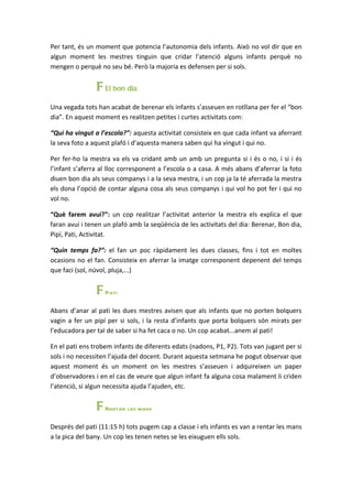 Per tant, és un moment que potencia l’autonomia dels infants. Això no vol dir que en
algun moment les mestres tinguin que cridar l’atenció alguns infants perquè no
mengen o perquè no seu bé. Però la majoria es defensen per si sols.


                F El bon dia
Una vegada tots han acabat de berenar els infants s’asseuen en rotllana per fer el “bon
dia”. En aquest moment es realitzen petites i curtes activitats com:

“Qui ha vingut a l’escola?”: aquesta activitat consisteix en que cada infant va aferrant
la seva foto a aquest plafó i d’aquesta manera saben qui ha vingut i qui no.

Per fer-ho la mestra va els va cridant amb un amb un pregunta si i és o no, i si i és
l’infant s’aferra al lloc corresponent a l’escola o a casa. A més abans d’aferrar la foto
diuen bon dia als seus companys i a la seva mestra, i un cop ja la té aferrada la mestra
els dona l’opció de contar alguna cosa als seus companys i qui vol ho pot fer i qui no
vol no.

“Què farem avui?”: un cop realitzar l’activitat anterior la mestra els explica el que
faran avui i tenen un plafó amb la seqüència de les activitats del dia: Berenar, Bon dia,
Pipí, Pati, Activitat.

“Quin temps fa?”: el fan un poc ràpidament les dues classes, fins i tot en moltes
ocasions no el fan. Consisteix en aferrar la imatge corresponent depenent del temps
que faci (sol, núvol, pluja,...)


                F Pati
Abans d’anar al pati les dues mestres avisen que als infants que no porten bolquers
vagin a fer un pipí per si sols, i la resta d’infants que porta bolquers són mirats per
l’educadora per tal de saber si ha fet caca o no. Un cop acabat...anem al pati!

En el pati ens trobem infants de diferents edats (nadons, P1, P2). Tots van jugant per si
sols i no necessiten l’ajuda del docent. Durant aquesta setmana he pogut observar que
aquest moment és un moment on les mestres s’asseuen i adquireixen un paper
d’observadores i en el cas de veure que algun infant fa alguna cosa malament li criden
l’atenció, si algun necessita ajuda l’ajuden, etc.


                F Rentar les mans
Després del pati (11:15 h) tots pugem cap a classe i els infants es van a rentar les mans
a la pica del bany. Un cop les tenen netes se les eixuguen ells sols.
 