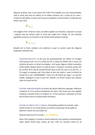 Aquesta activitat, tant a una classe com l’altre l’he trobada una mica descontrolada,
amb el sentit que tots els infants en el mateix moment van a rentar-se les mans i
l’espai és molt petita, la qual cosa fa que es produeixi un tap d’infants i empentes per
amunt i per avall.


                F Fruita
Una vegada s’han rentat les mans, els infants agafen una forquilla, s’asseuen a la taula
i esperen que les tutores pelin la fruita per poder-se-la menjar. És una activitat
agradable, ja que és un moment on els infants estan bastant tranquils.


                F Activitat
Després de la fruita realitzen una activitat, la qual va variant cada dia. Algunes
d’aquestes activitats són:



       PSICOMOTRICITAT: el dia que fan psicomotricitat els infants no mengen
       fruita perquè sinó no hi ha temps de tot. A classe els infants van a cercar els
       calcetins de psico, es lleven les sabates i se’ls posen (alguns infants necessiten
       molta ajuda), després anem a la sala de psico, s’asseuen i recorden quines són
       les normes de la sala de psicomotricitat (que es pot fer, que no es pot fer,...).
       Tot seguit es preparen per d’arrumbar la torre de coixins i quan la mestra ha
       contat fins a tres...PATAPAAAM!!. Tenen uns 30 minuts per jugar i un cop han
       acabat, repleguen un poc el que han utilitzat i es tornen asseure per explicar
       cada un el que han fet.



       PINTEM AMB ESPONGEN: la mestra els ofereix diferents esponges i diferents
       recipients on hi ha pintura (temperas) de colors. Ells tenen que anar agafant
       l’esponja, remullar-la dins el recipient on hi ha la pintura i estampar-la al full,
       de tal manera que el resultat quedi molt bonic.



       Pintar un dibuix d’un l’animal: A l’escoleta estudien els animals i cada
       infants durant el curs ha de portar un animal a l’escola per tal de poder-lo
       observar i parlar una mica sobre ell.

       Aquesta setmana ens ha visitat...una cabreta!

       Quan l’han tinguda a l’escola la mestra destacat unes quantes característiques
       sobre aquell animal (que menja, de quin color és, quantes cames té, té
 