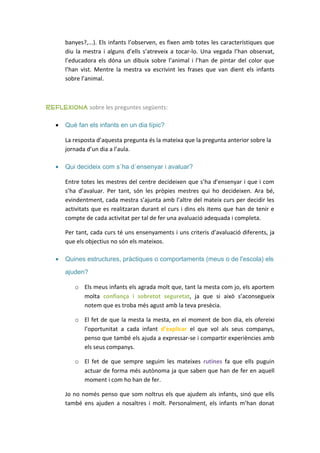 banyes?,...). Els infants l’observen, es fixen amb totes les característiques que
       diu la mestra i alguns d’ells s’atreveix a tocar-lo. Una vegada l’han observat,
       l’educadora els dóna un dibuix sobre l’animal i l’han de pintar del color que
       l’han vist. Mentre la mestra va escrivint les frases que van dient els infants
       sobre l’animal.



reflexiona sobre les preguntes següents:

   •   Què fan els infants en un dia típic?

       La resposta d’aquesta pregunta és la mateixa que la pregunta anterior sobre la
       jornada d’un dia a l’aula.

   •   Qui decideix com s´ha d´ensenyar i avaluar?

       Entre totes les mestres del centre decideixen que s’ha d’ensenyar i que i com
       s’ha d’avaluar. Per tant, són les pròpies mestres qui ho decideixen. Ara bé,
       evindentment, cada mestra s’ajunta amb l’altre del mateix curs per decidir les
       activitats que es realitzaran durant el curs i dins els items que han de tenir e
       compte de cada activitat per tal de fer una avaluació adequada i completa.

       Per tant, cada curs té uns ensenyaments i uns criteris d’avaluació diferents, ja
       que els objectius no són els mateixos.

   •   Quines estructures, pràctiques o comportaments (meus o de l'escola) els

       ajuden?

          o Els meus infants els agrada molt que, tant la mesta com jo, els aportem
            molta confiança i sobretot seguretat, ja que si això s’aconsegueix
            notem que es troba més agust amb la teva presècia.

          o El fet de que la mesta la mesta, en el moment de bon dia, els ofereixi
            l’oportunitat a cada infant d’explicar el que vol als seus companys,
            penso que també els ajuda a expressar-se i compartir experiències amb
            els seus companys.

          o El fet de que sempre seguim les mateixes rutines fa que ells puguin
            actuar de forma més autònoma ja que saben que han de fer en aquell
            moment i com ho han de fer.

       Jo no només penso que som noltrus els que ajudem als infants, sinó que ells
       també ens ajuden a nosaltres i molt. Personalment, els infants m’han donat
 