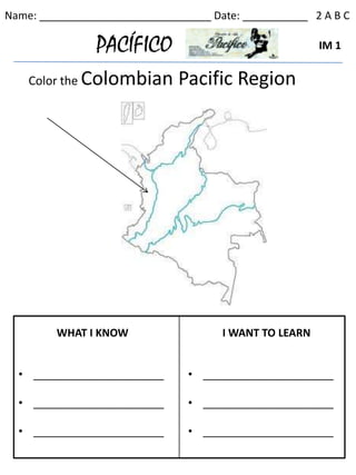 Name: _____________________________ Date: ___________ 2 A B C

                PACÍFICO                                IM 1


    Color the Colombian       Pacific Region




         WHAT I KNOW                  I WANT TO LEARN


  • ______________________      • ______________________

  • ______________________      • ______________________

  • ______________________      • ______________________
 