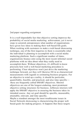 2nd paper regarding assignment
It is a well dependable fact that objective setting improves the
probability of social media marketing achievement, yet it never
stops to astonish entrepreneurs what number of organizations
have given less ideas to making their web based life goals.
When working with customers to make a web based showcasing
technique, one of the first inquiries to them is essentially what
the individual is planning to accomplish with a social media
marketing platform. Such a significant number of times,
organizations bounce onto using the most recent informal social
platforms with no idea about what they really need to
accomplish there. Without objectives, it's difficult to know
precisely how well a web based marketing procedure is
performing. Clear objectives won't just drive the marketing
technique forward, yet they will likewise fill in as characterized
measurements with regards to estimating business progress. For
an objective to wind up a reality, it should be particular,
quantifiable, feasible, and practical, and also time specific —
these are frequently called SMART objectives. Shrewd
objectives are one of the longest-enduring, most prominent
objective setting structures for business. Jefferson interiors will
apply the SMART objective in ensuring the business takes its
intended course. Any set goal should be specific, measurable,
attainable, relevant, and time specific.
Maybe a standout amongst the most troublesome issues in
Social Network showcasing is characterizing the proper web
based goals for making progress. It happens that these targets
 