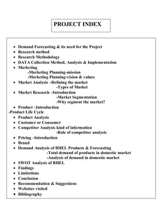 PROJECT INDEX


    Demand Forecasting & its need for the Project
    Research method
    Research Methodology
    DATA Collection Method, Analysis & Implementation
    Marketing
          -Marketing Planning-mission
          -Marketing Planning-vision & values
   Market Analysis –Defining the market
                         -Types of Market
   Market Research –Introduction
                         -Market Segmentation
                         -Why segment the market?
   Product –Introduction
-Product Life Cycle
   Product Analysis
   Customer or Consumer
   Competitor Analysis kind of information
                         -Role of competitor analysis
   Pricing –Introduction
   Brand
   Demand Analysis of BHEL Products & Forecasting
                    -Total demand of products in domestic market
                    -Analysis of demand in domestic market
   SWOT Analysis of BHEL
   Findings
   Limitations
   Conclusion
   Recommendation & Suggestions
   Websites visited
   Bibliography
 