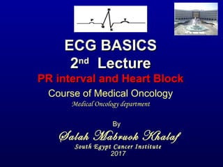 ECG BASICSECG BASICS
22ndnd
LectureLecture
PR interval and Heart BlockPR interval and Heart Block
By
Salah Mabruok Khalaf
South Egypt Cancer Institute
2017
Course of Medical Oncology
Medical Oncology department
 