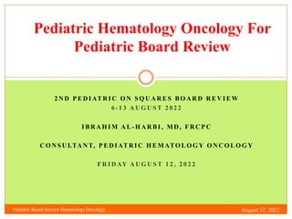 Pediatric Hematology Oncology For
Pediatric Board Review
2 N D P E D I AT R I C O N S Q U A R E S B O A R D R E V I E W
6 - 1 3 A U G U S T 2 0 2 2
I B R A H I M A L - H A R B I , M D , F R C P C
C O N S U LTA N T, P E D I AT R I C H E M ATO L O G Y O N C O L O G Y
F R I D AY A U G U S T 1 2 , 2 0 2 2
Pediatric Board Review Hematology Oncology August 12, 2022
 