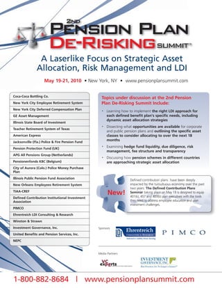 A Laserlike Focus on Strategic Asset
               Allocation, Risk Management and LDI
                    May 19-21, 2010 • New York, NY • www.pensionplansummit.com


Coca-Coca Bottling Co.
                                                   Topics under discussion at the 2nd Pension
New York City Employee Retirement System           Plan De-Risking Summit Include:
New York City Deferred Compensation Plan           •   Learning how to implement the right LDI approach for
GE Asset Management                                    each defined benefit plan's specific needs, including
                                                       dynamic asset allocation strategies
Illinois State Board of Investment
                                                   •   Dissecting what opportunities are available for corporate
Teacher Retirement System of Texas
                                                       and public pension plans and outlining the specific asset
American Express                                       classes to consider allocating to over the next 18
Jacksonville (Fla.) Police & Fire Pension Fund
                                                       months

Pension Protection Fund (UK)
                                                   •   Examining hedge fund liquidity, due diligence, risk
                                                       management, fee structure and transparency
APG All Pensions Group (Netherlands)
                                                   •   Discussing how pension schemes in different countries
Pensionenfonds KBC (Belgium)                           are approaching strategic asset allocation
City of Aurora (Colo.) Police Money Purchase
Plan
Illinois Public Pension Fund Association
                                                                     Defined contribution plans have been deeply
New Orleans Employees Retirement System                              impacted by the tumultuous economy over the past
                                                                     two years. The Defined Contribution Plans
TIAA-CREF
                                                       New!          Seminar taking place on May 19 is designed to equip
                                                                     401(k), 457 and 403(b) plan executives with the tools
Defined Contribution Institutional Investment
Association                                                          they need to address employee education and plan
                                                                     investment challenges.
PIMCO
Ehrentreich LDI Consulting & Research
Winston & Strawn
Investment Governance, Inc.                      Sponsors

United Benefits and Pension Services, Inc.
NEPC


                                                 Media Partners




1-800-882-8684 | www.pensionplansummit.com
 