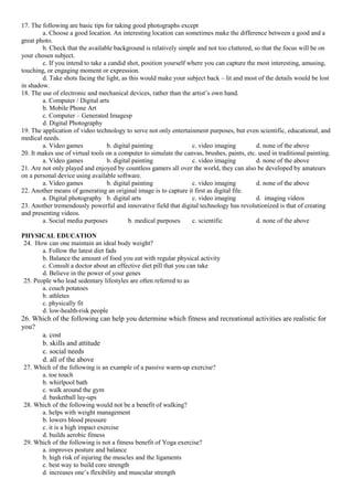 17. The following are basic tips for taking good photographs except
a. Choose a good location. An interesting location can sometimes make the difference between a good and a
great photo.
b. Check that the available background is relatively simple and not too cluttered, so that the focus will be on
your chosen subject.
c. If you intend to take a candid shot, position yourself where you can capture the most interesting, amusing,
touching, or engaging moment or expression.
d. Take shots facing the light, as this would make your subject back – lit and most of the details would be lost
in shadow.
18. The use of electronic and mechanical devices, rather than the artist’s own hand.
a. Computer / Digital arts
b. Mobile Phone Art
c. Computer – Generated Imagesp
d. Digital Photography
19. The application of video technology to serve not only entertainment purposes, but even scientific, educational, and
medical needs.
a. Video games b. digital painting c. video imaging d. none of the above
20. It makes use of virtual tools on a computer to simulate the canvas, brushes, paints, etc. used in traditional painting.
a. Video games b. digital painting c. video imaging d. none of the above
21. Are not only played and enjoyed by countless gamers all over the world, they can also be developed by amateurs
on a personal device using available software.
a. Video games b. digital painting c. video imaging d. none of the above
22. Another means of generating an original image is to capture it first as digital file.
a. Digital photography b. digital arts c. video imaging d. imaging videos
23. Another tremendously powerful and innovative field that digital technology has revolutionized is that of creating
and presenting videos.
a. Social media purposes b. medical purposes c. scientific d. none of the above
PHYSICAL EDUCATION
24. How can one maintain an ideal body weight?
a. Follow the latest diet fads
b. Balance the amount of food you eat with regular physical activity
c. Consult a doctor about an effective diet pill that you can take
d. Believe in the power of your genes
25. People who lead sedentary lifestyles are often referred to as
a. couch potatoes
b. athletes
c. physically fit
d. low-health-risk people
26. Which of the following can help you determine which fitness and recreational activities are realistic for
you?
a. cost
b. skills and attitude
c. social needs
d. all of the above
27. Which of the following is an example of a passive warm-up exercise?
a. toe touch
b. whirlpool bath
c. walk around the gym
d. basketball lay-ups
28. Which of the following would not be a benefit of walking?
a. helps with weight management
b. lowers blood pressure
c. it is a high impact exercise
d. builds aerobic fitness
29. Which of the following is not a fitness benefit of Yoga exercise?
a. improves posture and balance
b. high risk of injuring the muscles and the ligaments
c. best way to build core strength
d. increases one’s flexibility and muscular strength
 