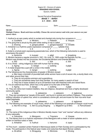 Region 02 – Division of Isabela
MINAGBAG HIGH SCHOOL
Quezon, Isabela
Second Periodical Examination
GRADE 7 - MAPEH
S.Y. 2018 - 2019
Name: ___________________________________ Date: ____________ Score: __________
MUSIC
Multiple Choices: Read each item carefully. Choose the correct answer and write your answers on your
answer sheet.
1. Hudhud is an epic poetry which is recited and chanted only during four occasions in _____.
a. Cordillera b. Mindoro c. Palawan d. Visayas
2. The gong that is struck by the palm while resting on lap is called __________.
a. binanog b. gangsa palook c. gangsa toppaya d. rondalla
3. Ambahan is a rhythmic poetic expression composed of _____ syllable lines.
a. 5 b. 6 c. 7 d. 8
4. Kulial is a lyrical poem expressing passionate love, which of the following instruments is used to
accompany the poem?
a. bandurria b. kusyapi c. gitgit d. tongatong
5. Mindoro became a regular province in 1921. On June 13, 1950 under the Republic Act No. ____,
Mindoro was divided into two provinces; the Occidental Mindoro and Oriental Mindoro.
a. 502 b. 503 c. 504 d. 505
6. It is a three – string indigenous violin with human hair for string.
a. Agong b. bangsi c. subbing d.gitgit
7. A metal shaped like a pail with a circle in the middle
a. Agong b. bangsi c. subbing d.gitgit
8. The following are the characteristics of people in Mindoro except:
a. Men wear a loincloth of pounded bark while women have a coil of woven nito, a sturdy black vine,
and rattan around their hips
b. They do not practice animism and superstitious.
c. They are sometimes away from their families for many weeks in search of food
d. They live in loose clusters of up to 20 bamboo huts with thatched roofs and raised floors
9. It is an external duct flute, which has a chip glued on to the tube of the flute
a. Agong b. bangsi c. subbing d.gitgit
10. They are native born lowland dwellers, they are religious, disciplined and have a highly developed
community spirits
a. batak b. palawenos c. palawano d. tagbanwa
11. They are considered as “people of the world”, are found in central and northern Palawan. They practice
shifting cultivation of upland rice, which is considered a divine gift, and are known for their rice wine ritual
called pagdiwata.
a. batak b. palawenos c. palawano d. tagbanwa
12. The following are examples of vocal music, which of the following is an example of Visayan vocal music
a. Ako Kini si Angi b. Atin Cu pung Singsing c. Magtanim ay Di Biro d. Pamulinawen
ARTS
13. The name of this indigenous tribe in Mindoro literally means “men” and “women” without any reference
to any nationality.
a. Cebuanos b. Mangyans c. Tinguians d. Visayas
14. This literary form is a rhythmic expression of the Mangyans with a meter of seven syllables and is
written on bamboo tubes or slats.
a. Ambahan b. hudhud c. hanunoo d. oyayi
15.This much – awaited Lenten Festival in Marinduque starts on Palm Sunday and is participated by the
locals. The participants in this festival wear masks and costumes that depict Roman soldiers.
a. Ati-atihan b. Dinagyang d. Moriones d. Sinulog
 