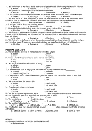 16. This term refers to the masks made from wood or papier mache’ worn during the Moriones Festival.
a. Morion b. Mascara d. Ati d. Ambahan
17. This province is known for products made from fine marbles.
a. Bacolod b. Cebu c. Marinduque d. Romblon
18. It is a cone-shape colander harvest basket made or blackened and natural bamboo from Palawan.
a. Tingkop b. Manunggul c. Iraya Basket d. Ambahan
19. This 8th
Century BC jar is considered as one of the most important artifacts in the Philippines. It was
found in a cave of Palawan and served as a vessel for the secondary burial of the deceased.
a. Ambahan . Antequera Basket c. Manunggul d. Tingkop
20. It is a term used in Aklan which means weaving.
a. Pananahi b. pagsusulsi c. pagrara d. paghahabi
21.It is a colorful festival in Kalibo, Aklan which means “make believe Atis”.
a. Ati-atihan b. Dinagyang c. Masskara d. Moriones
22. This festival in Bacolod which first intended to encourage people to persevere and keep smiling despite
the economic hardships they had encountered. The celebration of this festival intended to remind them that
hope still exists.
a. Ati-atihan b. Dinagyang c. Masskara d. Moriones
23. This festival in Leyte features street dancers that are painted from head to toe with beautiful designs
and incredible styles. The dancers resemble the tattoed warriors of ancient times in the Philippines.
a. Ati-atihan b. Dinagyang c. Pintados d. Sinulog
PHYSICAL EDUCATION
24. Stationed at the opposite of the referee and behind the umpire
a. scorer c. umpire
b. referee d. linesmen
25. Called when both opponents and teams have a score of zero.
a. love c. match
b. rally d. love all
26. The player due to strike the ball first in a rally.
a. topspin c. server
b. receiver d. point
27. It is not only the skills in playing that are important. Equally important are the _________.
a. uniform c. merienda
b. rules and regulations d. audience
29. A sequence of one or more strokes starting with the service, until the shuttle ceases to be in play.
a. match c. rally
b. point d. set
30. The side opposing the serving side.
a. single b. serving side
b. double d. receiving side
31. The side having the right to serve.
a. single b. serving side
b. double d. receiving side
32. The top of the net shall be edged with a _________ white cloth tape doubled over a cord or cable
running through the tape. This tape shall rest upon the cord or cable.
a. 72mm b. 73mm c. 74mm d. 75mm
33. The shuttle have __________ fixed in the base.
a. 16 feathers b. 17 feathers c. 18 feathers d. 19 feathers
34. The shuttle shall weigh from _____________.
a. 4.74 to 5.55g b. 4.74 to 5.50g c. 4.74 to 5.60g d. 4.74 to 5.65g
35. The feathers shall have a uniform length between__________ when measured from the tip to the top
of the base.
a. 61mm to 70mm b. 62mm to 71mm c. 62mm to 72mm d. 62mm to 70mm
HEALTH
36. How are you going to prevent iron deficiency anemia?
a. Eat seaweeds
 