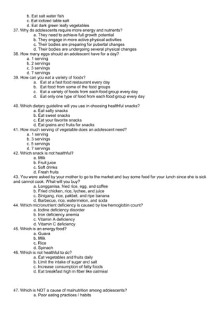 b. Eat salt water fish
c. Eat iodized table salt
d. Eat dark green leafy vegetables
37. Why do adolescents require more energy and nutrients?
a. They need to achieve full growth potential
b. They engage in more active physical activities
c. Their bodies are preparing for pubertal changes
d. Their bodies are undergoing several physical changes
38. How many eggs should an adolescent have for a day?
a. 1 serving
b. 2 servings
c. 3 servings
d. 7 servings
39. How can you eat a variety of foods?
a. Eat at a fast food restaurant every day
b. Eat food from some of the food groups
c. Eat a variety of foods from each food group every day
d. Eat only one type of food from each food group every day
40. Which dietary guideline will you use in choosing healthful snacks?
a. Eat salty snacks
b. Eat sweet snacks
c. Eat your favorite snacks
d. Eat grains and fruits for snacks
41. How much serving of vegetable does an adolescent need?
a. 1 serving
b. 3 servings
c. 5 servings
d. 7 servings
42. Which snack is not healthful?
a. Milk
b. Fruit juice
c. Soft drinks
d. Fresh fruits
43. You were asked by your mother to go to the market and buy some food for your lunch since she is sick
and cannot cook. What will you buy?
a. Longganisa, fried rice, egg, and coffee
b. Fried chicken, rice, lychee, and juice
c. Sinigang, rice, pakbet, and ripe banana
d. Barbecue, rice, watermelon, and soda
44. Which micronutrient deficiency is caused by low hemoglobin count?
a. Iodine deficiency disorder
b. Iron deficiency anemia
c. Vitamin A deficiency
d. Vitamin C deficiency
45. Which is an energy food?
a. Guava
b. Milk
c. Rice
d. Spinach
46. Which is not healthful to do?
a. Eat vegetables and fruits daily
b. Limit the intake of sugar and salt
c. Increase consumption of fatty foods
d. Eat breakfast high in fiber like oatmeal
47. Which is NOT a cause of malnutrition among adolescents?
a. Poor eating practices / habits
 