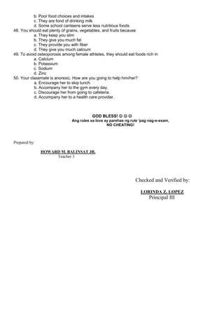 b. Poor food choices and intakes
c. They are fond of drinking milk
d. Some school canteens serve less nutritious foods
48. You should eat plenty of grains, vegetables, and fruits because
a. They keep you slim
b. They give you much fat
c. They provide you with fiber
d. They give you much calcium
49. To avoid osteoporosis among female athletes, they should eat foods rich in
a. Calcium
b. Potassium
c. Sodium
d. Zinc
50. Your classmate is anorexic. How are you going to help him/her?
a. Encourage her to skip lunch.
b. Accompany her to the gym every day.
c. Discourage her from going to cafeteria.
d. Accompany her to a health care provider.
GOD BLESS!   
Ang rules sa love ay parehas ng rule ‘pag nag-e-exam,
NO CHEATING!
Prepared by:
HOWARD M. BALINSAT JR.
Teacher 3
Checked and Verified by:
LORINDA Z. LOPEZ
Principal III
 