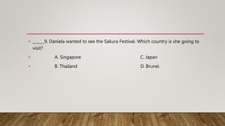 • ______9. Daniela wanted to see the Sakura Festival. Which country is she going to
visit?
• A. Singapore C. Japan
• B. Th...