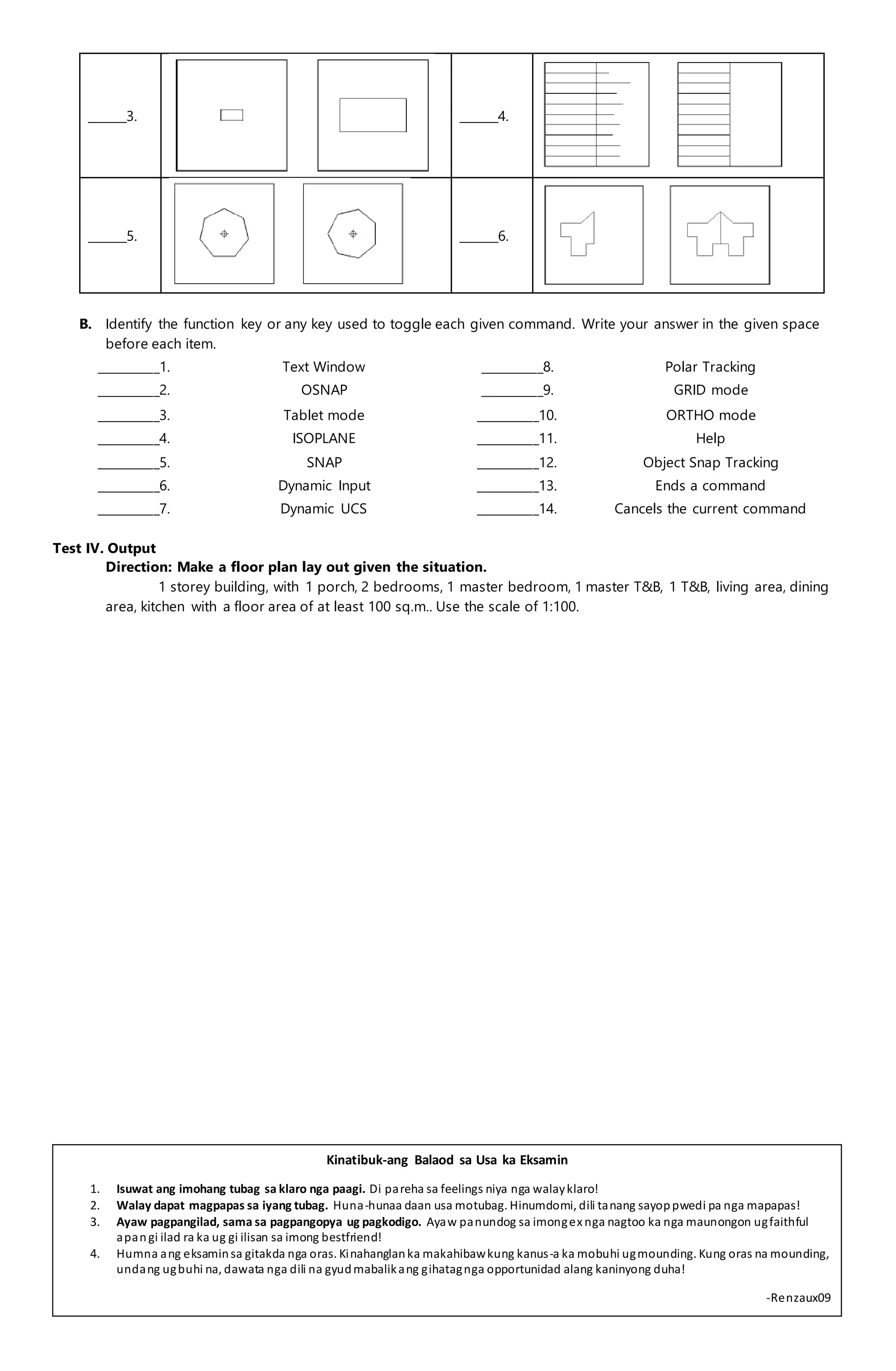 _______3. _______4.
_______5. _______6.
B. Identify the function key or any key used to toggle each given command. Write your answer in the given space
before each item.
___________1. Text Window ___________8. Polar Tracking
___________2. OSNAP ___________9. GRID mode
___________3. Tablet mode ___________10. ORTHO mode
___________4. ISOPLANE ___________11. Help
___________5. SNAP ___________12. Object Snap Tracking
___________6. Dynamic Input ___________13. Ends a command
___________7. Dynamic UCS ___________14. Cancels the current command
Test IV. Output
Direction: Make a floor plan lay out given the situation.
1 storey building, with 1 porch, 2 bedrooms, 1 master bedroom, 1 master T&B, 1 T&B, living area, dining
area, kitchen with a floor area of at least 100 sq.m.. Use the scale of 1:100.
Kinatibuk-ang Balaod sa Usa ka Eksamin
1. Isuwat ang imohang tubag sa klaro nga paagi. Di pareha sa feelings niya nga walayklaro!
2. Walay dapat magpapas sa iyang tubag. Huna-hunaa daan usa motubag. Hinumdomi, dili tanang sayoppwedi pa nga mapapas!
3. Ayaw pagpangilad, sama sa pagpangopya ug pagkodigo. Ayaw panundog sa imongex nga nagtoo ka nga maunongon ugfaithful
apangi ilad ra ka ug gi ilisan sa imong bestfriend!
4. Humna ang eksaminsa gitakda nga oras. Kinahanglanka makahibawkung kanus-a ka mobuhi ugmounding. Kung oras na mounding,
undang ugbuhi na, dawata nga dili na gyudmabalikang gihatagnga opportunidad alang kaninyong duha!
-Renzaux09
 