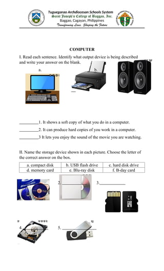 Tuguegarao Archdiocesan Schools System
Saint Joseph’s College of Baggao, Inc.
Baggao, Cagayan, Philippines
Transforming Lives, Shaping the Future
COMPUTER
I. Read each sentence. Identify what output device is being described
and write your answer on the blank.
a. b. c.
1. It shows a soft copy of what you do in a computer.
2. It can produce hard copies of you work in a computer.
3 It lets you enjoy the sound of the movie you are watching.
II. Name the storage device shown in each picture. Choose the letter of
the correct answer on the box.
a. compact disk b. USB flash drive c. hard disk drive
d. memory card e. Blu-ray disk f. B-day card
1. 2. 3.
4. 5.
 