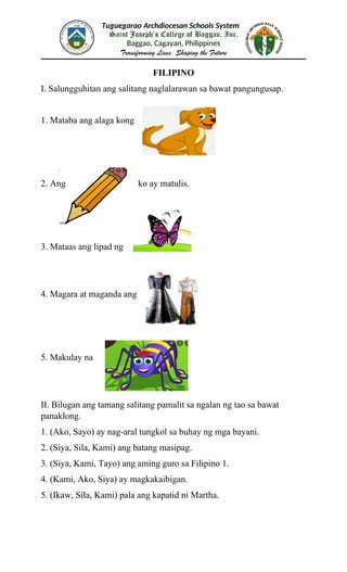 Tuguegarao Archdiocesan Schools System
Saint Joseph’s College of Baggao, Inc.
Baggao, Cagayan, Philippines
Transforming Lives, Shaping the Future
FILIPINO
I. Salungguhitan ang salitang naglalarawan sa bawat pangungusap.
1. Mataba ang alaga kong
2. Ang ko ay matulis.
3. Mataas ang lipad ng
4. Magara at maganda ang
5. Makulay na
II. Bilugan ang tamang salitang pamalit sa ngalan ng tao sa bawat
panaklong.
1. (Ako, Sayo) ay nag-aral tungkol sa buhay ng mga bayani.
2. (Siya, Sila, Kami) ang batang masipag.
3. (Siya, Kami, Tayo) ang aming guro sa Filipino 1.
4. (Kami, Ako, Siya) ay magkakaibigan.
5. (Ikaw, Sila, Kami) pala ang kapatid ni Martha.
 