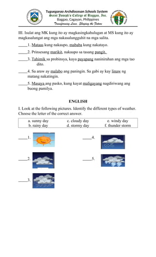 Tuguegarao Archdiocesan Schools System
Saint Joseph’s College of Baggao, Inc.
Baggao, Cagayan, Philippines
Transforming Lives, Shaping the Future
III. Isulat ang MK kung ito ay magkasingkahulugan at MS kung ito ay
magkasalungat ang mga nakasalungguhit na mga salita.
1. Mataas kung nakaupo, mababa kung nakatayo.
2. Prinsesang marikit, nakaupo sa tasang pangit.
3. Tahimik sa probinsya, kaya payapang naninirahan ang mga tao
dito.
4. Sa araw ay malabo ang paningin. Sa gabi ay kay linaw ng
matang nakatingin.
5. Masaya ang pasko, kung kayat maligayang nagdiriwang ang
buong pamilya.
ENGLISH
I. Look at the following pictures. Identify the different types of weather.
Choose the letter of the correct answer.
a. sunny day c. cloudy day e. windy day
b. rainy day d. stormy day f. thunder storm
1. 4.
2. 5.
3.
 