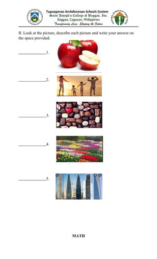 Tuguegarao Archdiocesan Schools System
Saint Joseph’s College of Baggao, Inc.
Baggao, Cagayan, Philippines
Transforming Lives, Shaping the Future
II. Look at the picture, describe each picture and write your answer on
the space provided.
1.
2.
3.
4.
5.
MATH
 