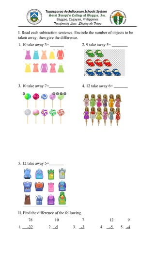Tuguegarao Archdiocesan Schools System
Saint Joseph’s College of Baggao, Inc.
Baggao, Cagayan, Philippines
Transforming Lives, Shaping the Future
I. Read each subtraction sentence. Encircle the number of objects to be
taken away, then give the difference.
1. 10 take away 3= 2. 9 take away 5=
3. 10 take away 7= 4. 12 take away 6=
5. 12 take away 5=
II. Find the difference of the following.
78 10 7 12 9
1. -32 2. -5 3. -3 4. -5 5. -4
 