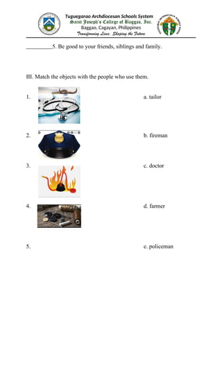 Tuguegarao Archdiocesan Schools System
Saint Joseph’s College of Baggao, Inc.
Baggao, Cagayan, Philippines
Transforming Lives, Shaping the Future
5. Be good to your friends, siblings and family.
III. Match the objects with the people who use them.
1. a. tailor
2. b. fireman
3. c. doctor
4. d. farmer
5. e. policeman
 