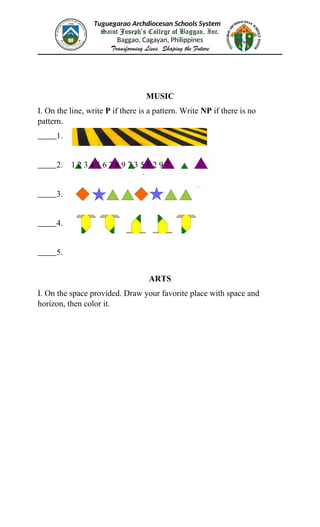 Tuguegarao Archdiocesan Schools System
Saint Joseph’s College of Baggao, Inc.
Baggao, Cagayan, Philippines
Transforming Lives, Shaping the Future
MUSIC
I. On the line, write P if there is a pattern. Write NP if there is no
pattern.
1.
2. 1 2 3 4 5 6 7 8 9 7 3 5 6 2 9 7
3.
4.
5.
ARTS
I. On the space provided. Draw your favorite place with space and
horizon, then color it.
 