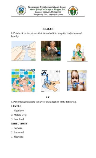 Tuguegarao Archdiocesan Schools System
Saint Joseph’s College of Baggao, Inc.
Baggao, Cagayan, Philippines
Transforming Lives, Shaping the Future
HEALTH
I. Put check on the picture that shows habit to keep the body clean and
healthy.
P.E.
I. Perform/Demonstrate the levels and direction of the following.
LEVELS
1. High level
2. Middle level
3. Low level
DIRECTIONS
1. Forward
2. Backward
3. Sideward
 