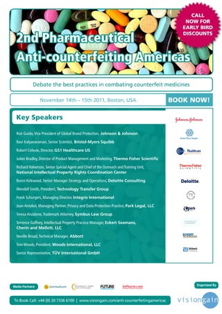 CALL
                                                                                                                      NOW FOR
                                                                                                                     EARLY BIRD

  2nd Pharmaceutical
                                                                                                                     DISCOUNTS




  Anti-counterfeiting Americas
            Debate the best practices in combating counterfeit medicines

                 November 14th – 15th 2011, Boston, USA                                                           BOOK NOW!

  Key Speakers

  Ron Guido, Vice President of Global Brand Protection, Johnson & Johnson

  Ravi Kalyanaraman, Senior Scientist, Bristol-Myers Squibb

  Robert Celeste, Director, GS1 Healthcare US

  Julien Bradley, Director of Product Management and Marketing, Thermo Fisher Scientific

  Richard Halverson, Senior Special Agent and Chief of the Outreach and Training Unit,
  National Intellectual Property Rights Coordination Center

  Bonni Kirkwood, Senior Manager Strategy and Operations, Deloitte Consulting

  Wendell Smith, President, Technology Transfer Group

  Frank Schurgers, Managing Director, Integris International

  Joan Antokol, Managing Partner, Privacy and Data Protection Practice, Park Legal, LLC

  Teresa Anzalone, Trademark Attorney, Symbus Law Group

  Terrence Gaffney, Intellectual Property Practice Manager, Eckert Seamans,
  Cherin and Mellott, LLC

  Neville Broad, Technical Manager, Abbott

  Tom Woods, President, Woods International, LLC

  Senior Representative, TÜV International GmbH




                                                                                                                         Organised By
                                                          Driving the Industry Forward | www.futurepharmaus.com




Media Partners



To Book Call: +44 (0) 20 7336 6100 | www.visiongain.com/anti-counterfeitingamericas
 