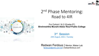 2nd Phase Mentoring:
Road to 4IR
For Cohort-1 & 2 (Grade-07)
Birshreshtha Munshi Abdur Rouf Public College
3rd Session
24th August, 2021 | Tuesday
Redwan Ferdous | Mentor, Maker Lab
ferdousr@emk.com.bd | redwanferdous.com
 