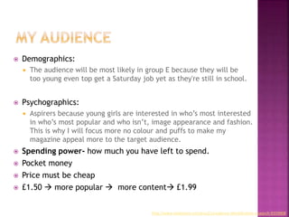  Demographics:
 The audience will be most likely in group E because they will be
too young even top get a Saturday job yet as they're still in school.
 Psychographics:
 Aspirers because young girls are interested in who’s most interested
in who’s most popular and who isn’t, image appearance and fashion.
This is why I will focus more no colour and puffs to make my
magazine appeal more to the target audience.
 Spending power- how much you have left to spend.
 Pocket money
 Price must be cheap
 £1.50  more popular  more content £1.99
http://www.slideshare.net/Jesss21/audience-identification-research-9359908
 
