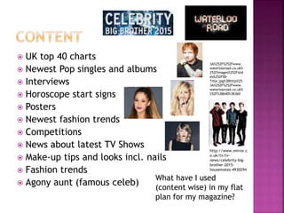  UK top 40 charts
 Newest Pop singles and albums
 Interviews
 Horoscope start signs
 Posters
 Newest fashion trends
 Competitions
 News about latest TV Shows
 Make-up tips and looks incl. nails
 Fashion trends
 Agony aunt (famous celeb)
What have I used
(content wise) in my flat
plan for my magazine?
http://www.mirror.c
o.uk/tv/tv-
news/celebrity-big-
brother-2015-
housemates-4930294
3A%252F%252Fwww.
waterlooroad.co.uk%
252Fimages%252Fslid
es%252F00-
Title.jpg%3Bhttp%25
3A%252F%252Fwww.
waterlooroad.co.uk%
252F%3B640%3B360
 