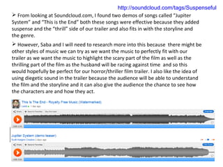 http://soundcloud.com/tags/Suspenseful
 From looking at Soundcloud.com, I found two demos of songs called “Jupiter
System” and “This is the End” both these songs were effective because they added
suspense and the “thrill” side of our trailer and also fits in with the storyline and
the genre.
 However, Saba and I will need to research more into this because there might be
other styles of music we can try as we want the music to perfectly fit with our
trailer as we want the music to highlight the scary part of the film as well as the
thrilling part of the film as the husband will be racing against time and so this
would hopefully be perfect for our horror/thriller film trailer. I also like the idea of
using diegetic sound in the trailer because the audience will be able to understand
the film and the storyline and it can also give the audience the chance to see how
the characters are and how they act.
 