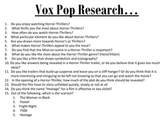 Vox Pop Research…
1. Do you enjoy watching Horror-Thrillers?
2. What thrills you the most about Horror-Thrillers?
3. How often do you watch Horror-Thrillers?
4. What particular element do you like about Horror-Thrillers?
5. Are you drawn more towards Horror’s or Thrillers?
6. What makes Horror-Thrillers appeal to you the most?
7. Do you find that the Mise-en-scene in a Horror-Thriller is important?
8. What do you like the most about the Horror-Thriller genre? (Hero/Villain)
9. Do you like a film that shows symbolism and iconography?
10. Do you like answers being revealed in a Horror-Thriller trailer, or do you believe that it gives too much
    away?
11. Do you like trailers that build up suspense and leave you on a cliff-hanger? Or do you think that it is
    more interesting and intriguing to be left not knowing so that you can go and watch the movie?
12. In the opening of a Horror-Thriller, how much of the plot do you think should be revealed?
13. Should the film have its story unfolded quickly, slowly or not at all
14. Do you think the name “Hostage” for a film is effective or too cliché?
15. Out of the following, which is the scariest?
     1. The Woman in Black
     2. Hostel
     3. Fright Night
     4. 7500
     5. Hostage
 