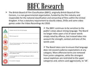 BBFC Research
 The British Board of Film Classification (BBFC), originally British Board of Film
  Censors, is a non-governmental organisation, funded by the film industry and
  responsible for the national classification and censorship of films within the United
  Kingdom. It has a statutory requirement to classify videos, DVDs and some video
  games under the Video Recordings Act 2010.

                                          The BBFC continues to be sensitive to the
                                         public’s views about strong language. The Board
                                         no longer relies upon a list of swear words
                                         simply rated by offence, but instead takes into
                                         account the strength, context and tone of the
                                         words used.

                                          The Board takes care to ensure that language
                                         does not exceed audience expectations at any
                                         category. More offensive terms are removed
                                         from junior categories, while the strongest
                                         sexual expletives are restricted to the upper
                                         categories and, where used aggressively, to ‘18’.
 