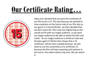 Our Certificate Rating…
       Saba and I decided that we want the certificate of
       our film to be a 15. This was because we wanted to
       have emphasis on the horror side of our film also as
       our genre is a horror/thriller we then decided that
       we don’t want the film to be too frightening as this
       would not fit with our target audience as we want
       our target audience to be able to watch the film and
       trailer. As our target audience is aimed at male and
       females aged 17-30 this then shows that a 15
       certificate will be more suitable because we will
       want to use the conventions of a certificate 15
       because the film will have swearing and violence in
       but not to the extent where only over 18s can watch
       it.
 