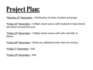Project Plan:
•Monday 12th November – Clarification of shots, location and props

•Friday 16th November – 5.00pm shoot scenes with husband in Duke Street
and shoot around that area

•Friday 23rd November – 5.00pm shoot scenes with wife and killer in
library

•Friday 30th November – Shoot any additional shots that are missing

•Friday 7th December – Edit

•Friday 14th December – Edit
 