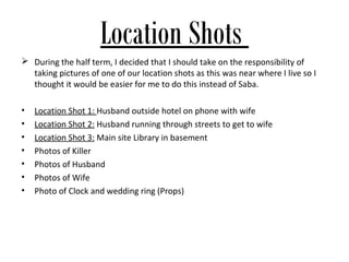 Location Shots
 During the half term, I decided that I should take on the responsibility of
  taking pictures of one of our location shots as this was near where I live so I
  thought it would be easier for me to do this instead of Saba.

•   Location Shot 1: Husband outside hotel on phone with wife
•   Location Shot 2: Husband running through streets to get to wife
•   Location Shot 3: Main site Library in basement
•   Photos of Killer
•   Photos of Husband
•   Photos of Wife
•   Photo of Clock and wedding ring (Props)
 