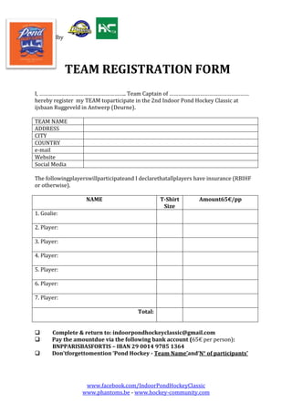 Poweredby

TEAM REGISTRATION FORM
I, ………………………………………………….. Team Captain of ………………………………………………
hereby register my TEAM toparticipate in the 2nd Indoor Pond Hockey Classic at
ijsbaan Ruggeveld in Antwerp (Deurne).
TEAM NAME
ADDRESS
CITY
COUNTRY
e-mail
Website
Social Media
The followingplayerswillparticipateand I declarethatallplayers have insurance (RBIHF
or otherwise).
NAME

T-Shirt
Size

Amount65€/pp

1. Goalie:
2. Player:
3. Player:
4. Player:
5. Player:
6. Player:
7. Player:
Total:




Complete & return to: indoorpondhockeyclassic@gmail.com
Pay the amountdue via the following bank account (65€ per person):
BNPPARISBASFORTIS – IBAN 29 0014 9785 1364
Don'tforgettomention ‘Pond Hockey - Team Name’and‘N° of participants’

www.facebook.com/IndoorPondHockeyClassic
www.phantoms.be - www.hockey-community.com

 