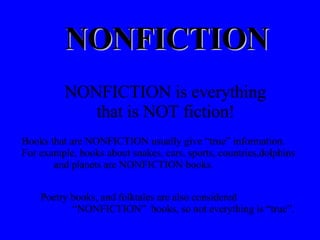 NONFICTION NONFICTION is everything  that is NOT fiction! Books that are NONFICTION usually give “true” information.  For example, books about snakes, cars, sports, countries,dolphins  and planets are NONFICTION books. Poetry books, and folktales are also considered    “NONFICTION”  books, so not everything is “true”. 