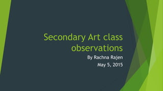 Secondary Art class
observations
By Rachna Rajen
May 5, 2015
 
