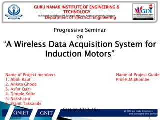 GURU NANAK INSTITUTE OF ENGINEERING &
TECHNOLOGY
(Affiliated to Rashtrasant Tukadoji Maharaj, Nagpur University, Nagpur)
Department of Electrical Engineering
8/23/2017 1
GNIET GNIT
at GNI, we make Engineers
and Managers who perform…
Progressive Seminar
on
“A Wireless Data Acquisition System for
Induction Motors”
Session 2017-18
Name of Project members
1. Aboli Raut
2. Ankita Ghode
3. Asfar Qazi
4. Dimple Kolte
5. Nakshatra
6. Pranit Taksande
Name of Project Guide
Prof R.M.Bhombe
 