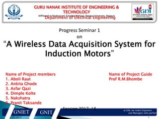 GURU NANAK INSTITUTE OF ENGINEERING &
TECHNOLOGY
(Affiliated to Rashtrasant Tukadoji Maharaj, Nagpur University, Nagpur)
Department of Electrical Engineering
8/25/2017 1
GNIET GNIT
at GNI, we make Engineers
and Managers who perform…
Progress Seminar 1
on
“A Wireless Data Acquisition System for
Induction Motors”
Session 2017-18
Name of Project members
1. Aboli Raut
2. Ankita Ghode
3. Asfar Qazi
4. Dimple Kolte
5. Nakshatra
6. Pranit Taksande
Name of Project Guide
Prof R.M.Bhombe
 
