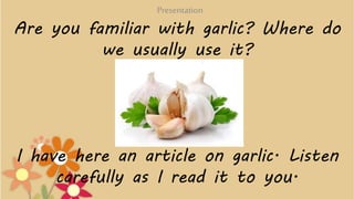 Are you familiar with garlic? Where do
we usually use it?
I have here an article on garlic. Listen
carefully as I read it ...