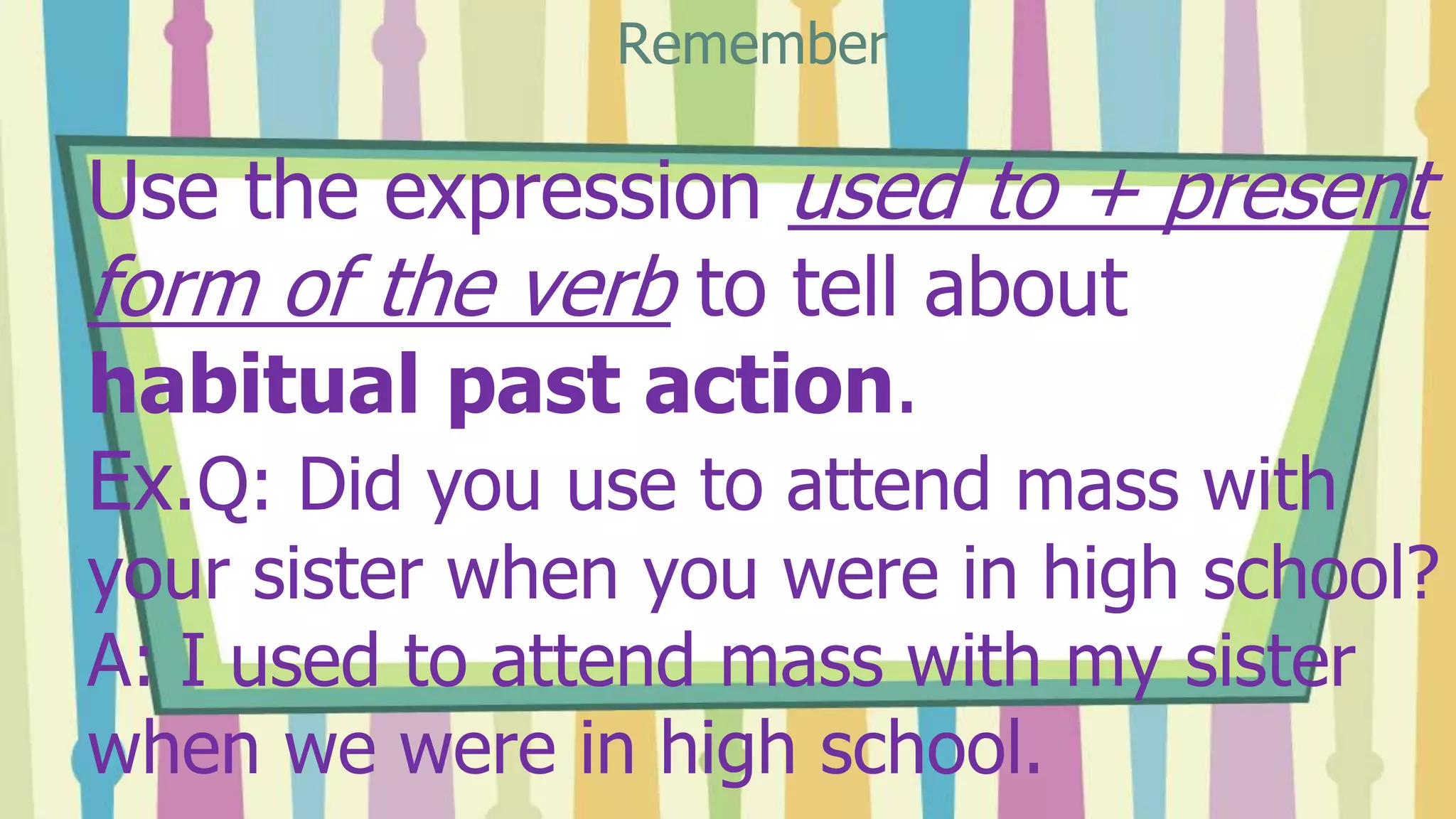 Use the expression used to + present
form of the verb to tell about
habitual past action.
Ex.Q: Did you use to attend mass with
your sister when you were in high school?
A: I used to attend mass with my sister
when we were in high school.
Remember
 