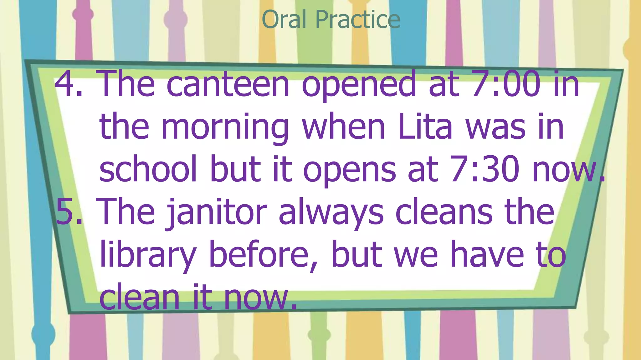 4. The canteen opened at 7:00 in
the morning when Lita was in
school but it opens at 7:30 now.
5. The janitor always cleans the
library before, but we have to
clean it now.
Oral Practice
 