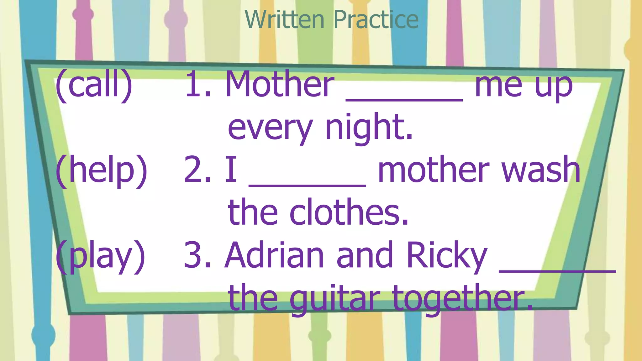 (call) 1. Mother ______ me up
every night.
(help) 2. I ______ mother wash
the clothes.
(play) 3. Adrian and Ricky ______
the guitar together.
Written Practice
 