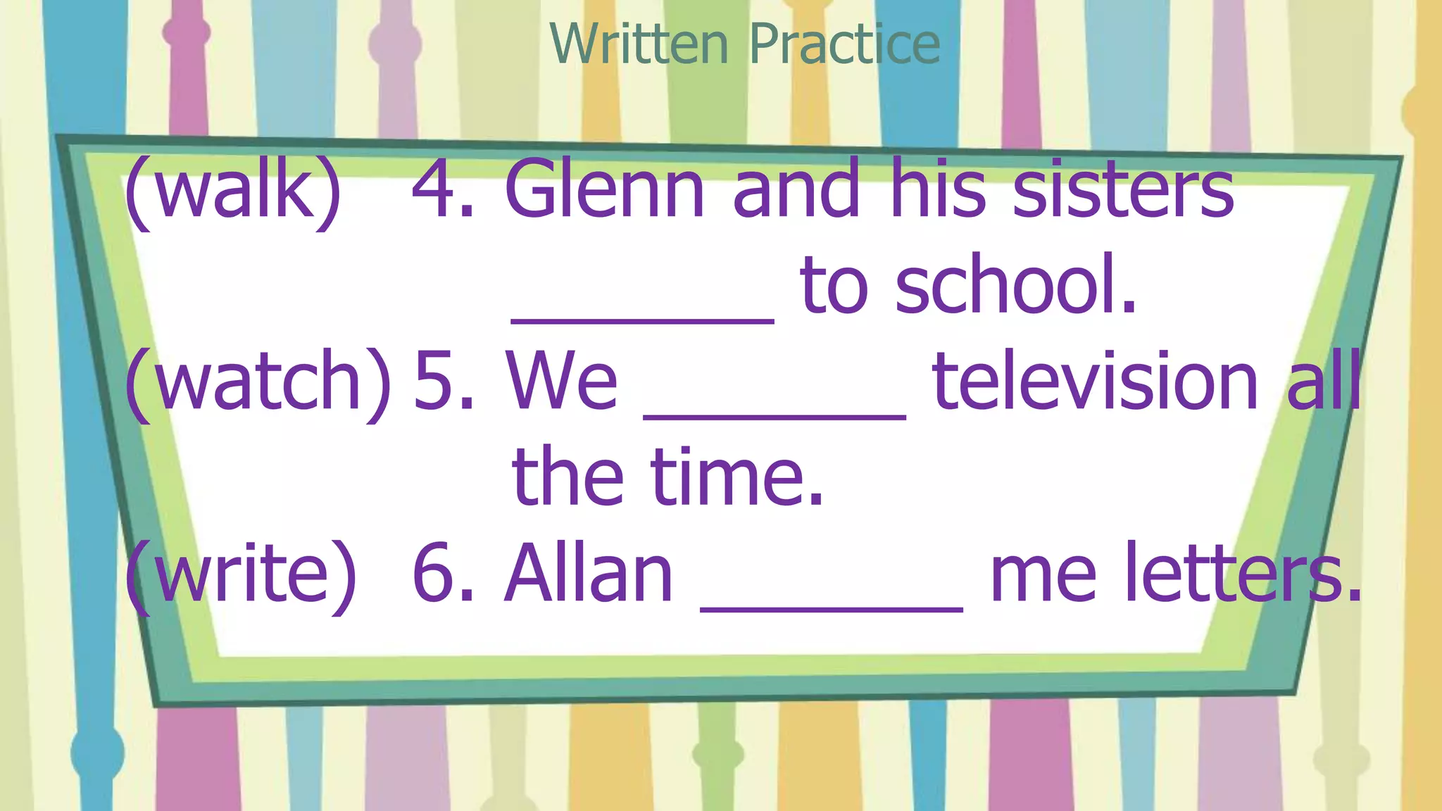 (walk) 4. Glenn and his sisters
______ to school.
(watch) 5. We ______ television all
the time.
(write) 6. Allan ______ me letters.
Written Practice
 