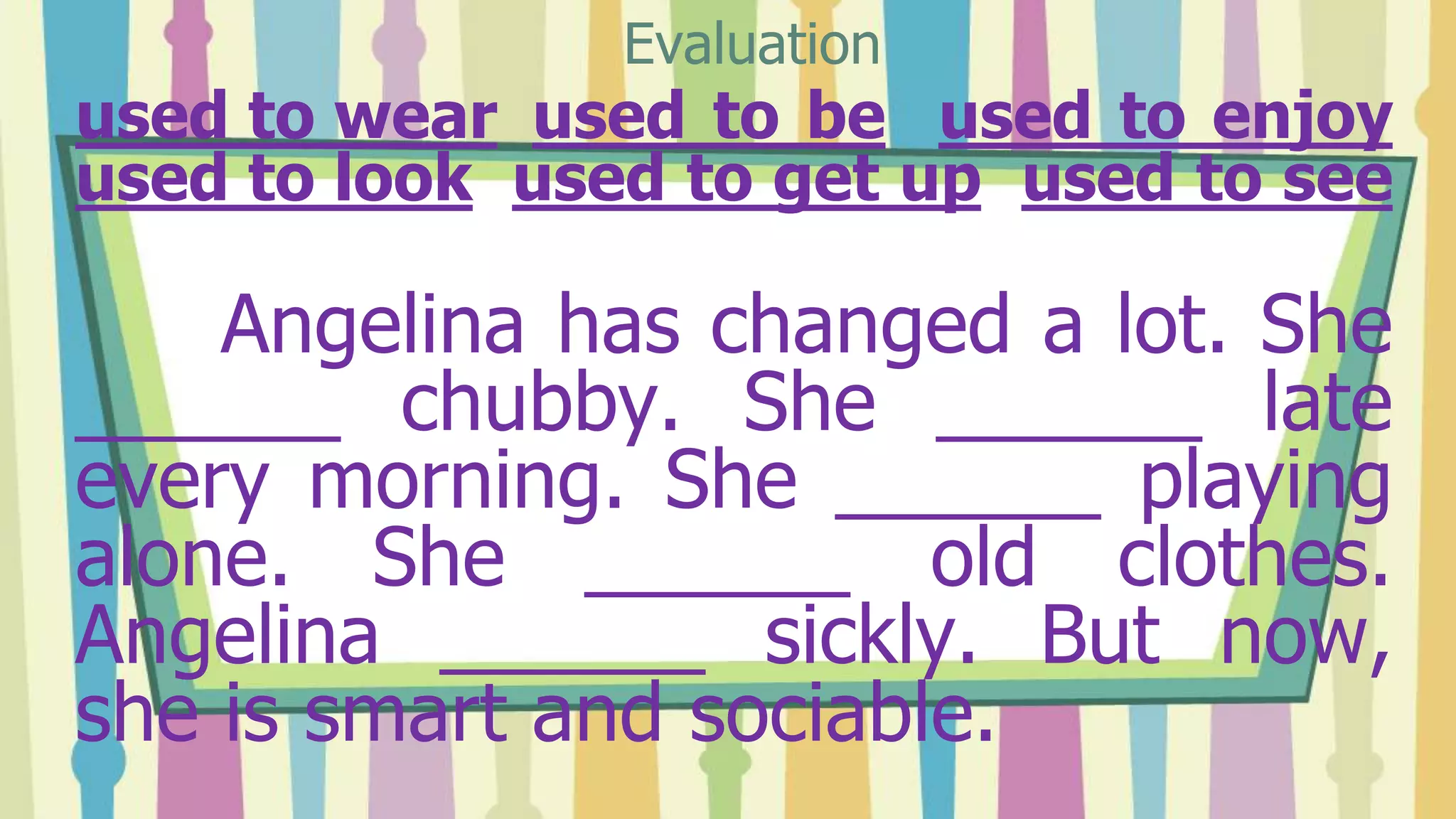 used to wear used to be used to enjoy
used to look used to get up used to see
Angelina has changed a lot. She
______ chubby. She ______ late
every morning. She ______ playing
alone. She ______ old clothes.
Angelina ______ sickly. But now,
she is smart and sociable.
Evaluation
 