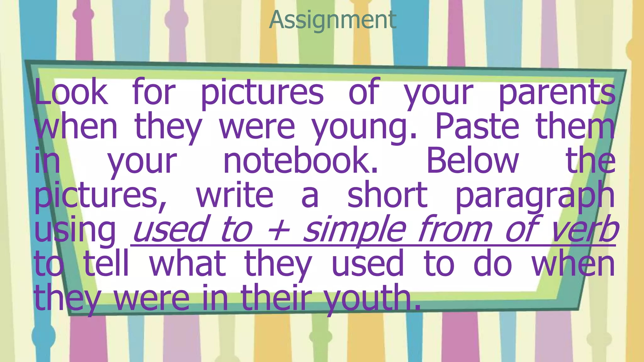 Look for pictures of your parents
when they were young. Paste them
in your notebook. Below the
pictures, write a short paragraph
using used to + simple from of verb
to tell what they used to do when
they were in their youth.
Assignment
 