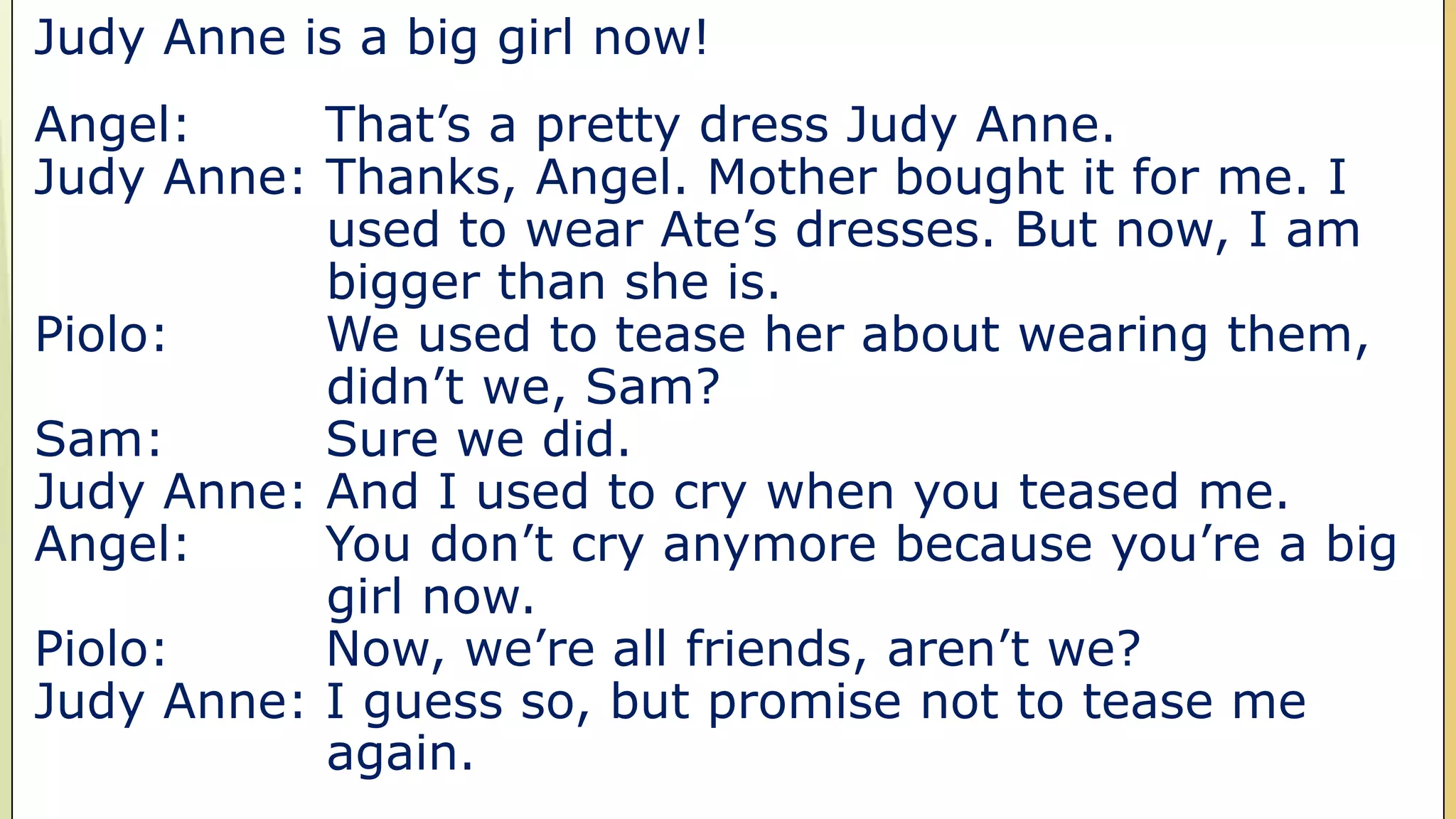 Judy Anne is a big girl now!
Angel: That’s a pretty dress Judy Anne.
Judy Anne: Thanks, Angel. Mother bought it for me. I
used to wear Ate’s dresses. But now, I am
bigger than she is.
Piolo: We used to tease her about wearing them,
didn’t we, Sam?
Sam: Sure we did.
Judy Anne: And I used to cry when you teased me.
Angel: You don’t cry anymore because you’re a big
girl now.
Piolo: Now, we’re all friends, aren’t we?
Judy Anne: I guess so, but promise not to tease me
again.
 